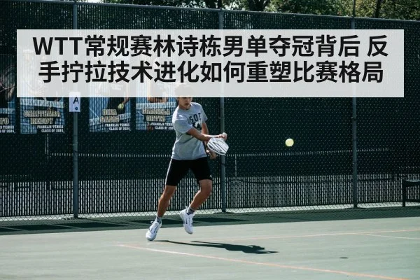 WTT常规赛林诗栋男单夺冠背后 反手拧拉技术进化如何重塑比赛格局