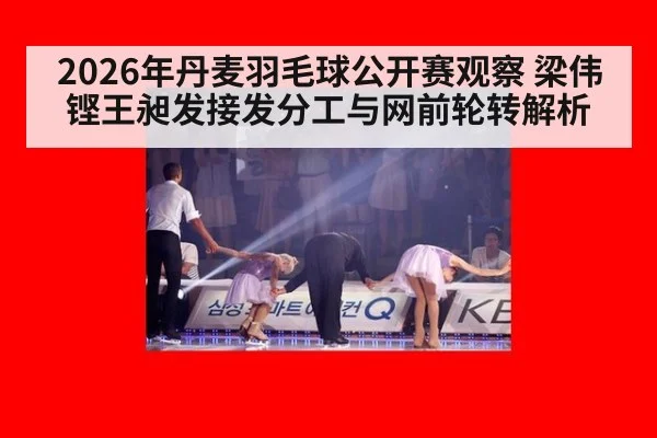 2026年丹麦羽毛球公开赛观察 梁伟铿王昶发接发分工与网前轮转解析