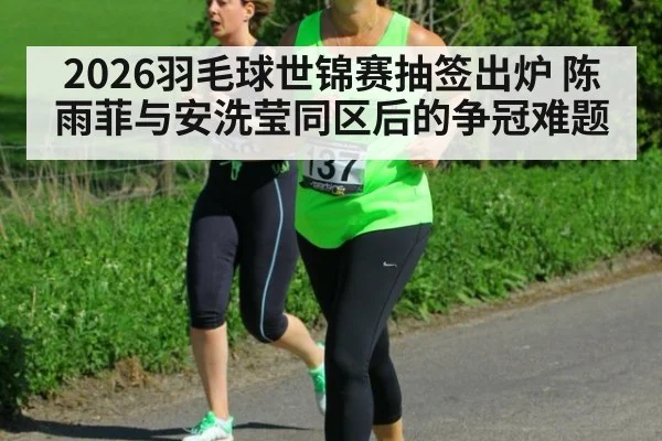 2026羽毛球世锦赛抽签出炉 陈雨菲与安洗莹同区后的争冠难题
