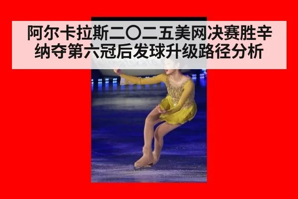 阿尔卡拉斯二〇二五美网决赛胜辛纳夺第六冠后发球升级路径分析